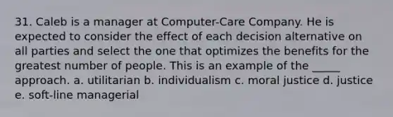 31. Caleb is a manager at Computer-Care Company. He is expected to consider the effect of each decision alternative on all parties and select the one that optimizes the benefits for the greatest number of people. This is an example of the _____ approach. a. utilitarian b. individualism c. moral justice d. justice e. soft-line managerial