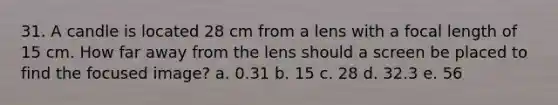 31. A candle is located 28 cm from a lens with a focal length of 15 cm. How far away from the lens should a screen be placed to find the focused image? a. 0.31 b. 15 c. 28 d. 32.3 e. 56