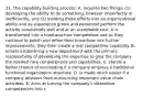 31. The capability building process: A. requires two things: (1) developing the ability to do something, however imperfectly or inefficiently, and (2) molding these efforts into an organizational ability and as experience grows and personnel perform the activity consistently well and at an acceptable cost, it is transformed into a tried-and-true competence and as they continue to polish and refine their know-how into further improvements, they then create a real competitive capability. B. entails establishing a new department with the primary responsibility of developing the expertise to give the company the needed core competencies and capabilities. C. stands a better chance of succeeding if a company employs a traditional functional organization structure. D. is made much easier if a company abstains from outsourcing important value chain activities. E. aims at turning the company's distinctive competencies into c