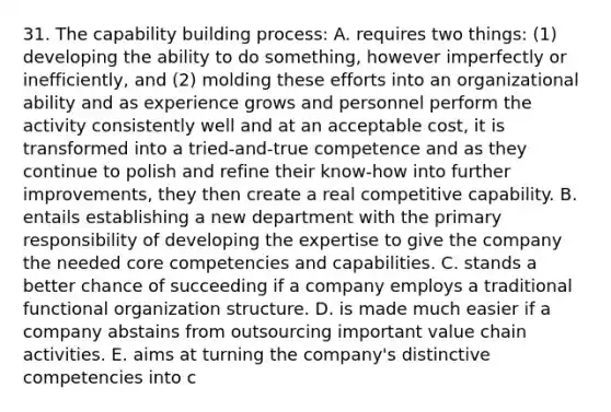 31. The capability building process: A. requires two things: (1) developing the ability to do something, however imperfectly or inefficiently, and (2) molding these efforts into an organizational ability and as experience grows and personnel perform the activity consistently well and at an acceptable cost, it is transformed into a tried-and-true competence and as they continue to polish and refine their know-how into further improvements, they then create a real competitive capability. B. entails establishing a new department with the primary responsibility of developing the expertise to give the company the needed core competencies and capabilities. C. stands a better chance of succeeding if a company employs a traditional functional organization structure. D. is made much easier if a company abstains from outsourcing important value chain activities. E. aims at turning the company's distinctive competencies into c