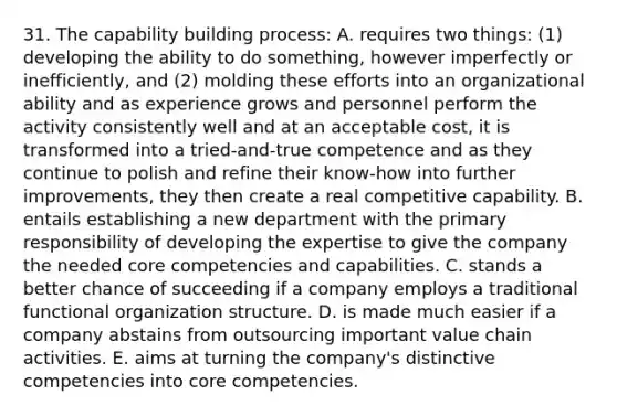 31. The capability building process: A. requires two things: (1) developing the ability to do something, however imperfectly or inefficiently, and (2) molding these efforts into an organizational ability and as experience grows and personnel perform the activity consistently well and at an acceptable cost, it is transformed into a tried-and-true competence and as they continue to polish and refine their know-how into further improvements, they then create a real competitive capability. B. entails establishing a new department with the primary responsibility of developing the expertise to give the company the needed core competencies and capabilities. C. stands a better chance of succeeding if a company employs a traditional functional organization structure. D. is made much easier if a company abstains from outsourcing important value chain activities. E. aims at turning the company's distinctive competencies into core competencies.