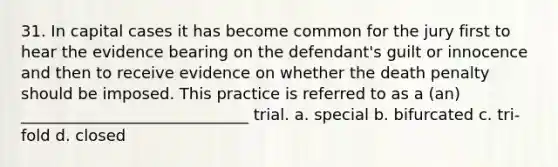 31. In capital cases it has become common for the jury first to hear the evidence bearing on the defendant's guilt or innocence and then to receive evidence on whether the death penalty should be imposed. This practice is referred to as a (an) _____________________________ trial. a. special b. bifurcated c. tri-fold d. closed