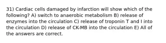 31) Cardiac cells damaged by infarction will show which of the following? A) switch to anaerobic metabolism B) release of enzymes into the circulation C) release of troponin T and I into the circulation D) release of CK-MB into the circulation E) All of the answers are correct.