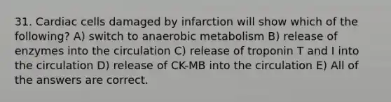 31. Cardiac cells damaged by infarction will show which of the following? A) switch to anaerobic metabolism B) release of enzymes into the circulation C) release of troponin T and I into the circulation D) release of CK-MB into the circulation E) All of the answers are correct.