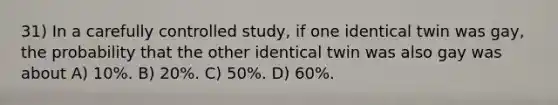 31) In a carefully controlled study, if one identical twin was gay, the probability that the other identical twin was also gay was about A) 10%. B) 20%. C) 50%. D) 60%.