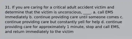 31. If you are caring for a critical adult accident victim and determine that the victim is unconscious, ____. a. call EMS immediately b. continue providing care until someone comes c. continue providing care but constantly yell for help d. continue providing care for approximately 1 minute, stop and call EMS, and return immediately to the victim