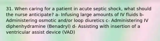 31. When caring for a patient in acute septic shock, what should the nurse anticipate? a- Infusing large amounts of IV fluids b- Administering osmotic and/or loop diuretics c- Administering IV diphenhydramine (Benadryl) d- Assisting with insertion of a ventricular assist device (VAD)