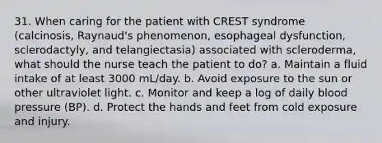 31. When caring for the patient with CREST syndrome (calcinosis, Raynaud's phenomenon, esophageal dysfunction, sclerodactyly, and telangiectasia) associated with scleroderma, what should the nurse teach the patient to do? a. Maintain a fluid intake of at least 3000 mL/day. b. Avoid exposure to the sun or other ultraviolet light. c. Monitor and keep a log of daily blood pressure (BP). d. Protect the hands and feet from cold exposure and injury.