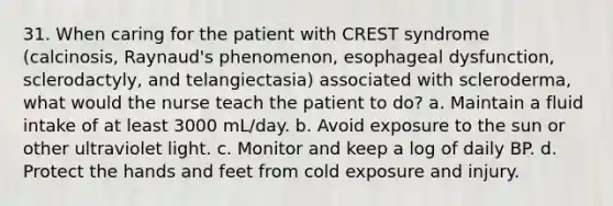 31. When caring for the patient with CREST syndrome (calcinosis, Raynaud's phenomenon, esophageal dysfunction, sclerodactyly, and telangiectasia) associated with scleroderma, what would the nurse teach the patient to do? a. Maintain a fluid intake of at least 3000 mL/day. b. Avoid exposure to the sun or other ultraviolet light. c. Monitor and keep a log of daily BP. d. Protect the hands and feet from cold exposure and injury.