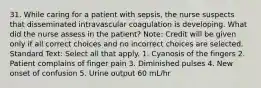 31. While caring for a patient with sepsis, the nurse suspects that disseminated intravascular coagulation is developing. What did the nurse assess in the patient? Note: Credit will be given only if all correct choices and no incorrect choices are selected. Standard Text: Select all that apply. 1. Cyanosis of the fingers 2. Patient complains of finger pain 3. Diminished pulses 4. New onset of confusion 5. Urine output 60 mL/hr