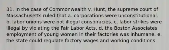 31. In the case of Commonwealth v. Hunt, the supreme court of Massachusetts ruled that a. corporations were unconstitutional. b. labor unions were not illegal conspiracies. c. labor strikes were illegal by violating the Fair Labor Acts. d. the Boston Associates employment of young women in their factories was inhumane. e. the state could regulate factory wages and working conditions.