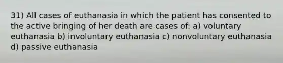 31) All cases of euthanasia in which the patient has consented to the active bringing of her death are cases of: a) voluntary euthanasia b) involuntary euthanasia c) nonvoluntary euthanasia d) passive euthanasia