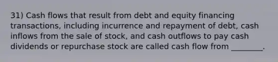 31) Cash flows that result from debt and equity financing transactions, including incurrence and repayment of debt, cash inflows from the sale of stock, and cash outflows to pay cash dividends or repurchase stock are called cash flow from ________.