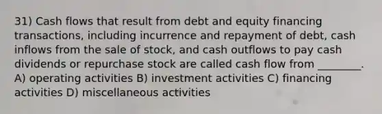 31) Cash flows that result from debt and equity financing transactions, including incurrence and repayment of debt, cash inflows from the sale of stock, and cash outflows to pay cash dividends or repurchase stock are called cash flow from ________. A) operating activities B) investment activities C) financing activities D) miscellaneous activities