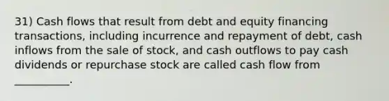 31) Cash flows that result from debt and equity financing transactions, including incurrence and repayment of debt, cash inflows from the sale of stock, and cash outflows to pay cash dividends or repurchase stock are called cash flow from __________.