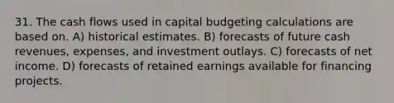 31. The cash flows used in capital budgeting calculations are based on. A) historical estimates. B) forecasts of future cash revenues, expenses, and investment outlays. C) forecasts of net income. D) forecasts of retained earnings available for financing projects.