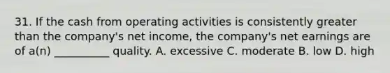 31. If the cash from operating activities is consistently greater than the company's net income, the company's net earnings are of a(n) __________ quality. A. excessive C. moderate B. low D. high