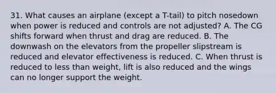 31. What causes an airplane (except a T-tail) to pitch nosedown when power is reduced and controls are not adjusted? A. The CG shifts forward when thrust and drag are reduced. B. The downwash on the elevators from the propeller slipstream is reduced and elevator effectiveness is reduced. C. When thrust is reduced to less than weight, lift is also reduced and the wings can no longer support the weight.