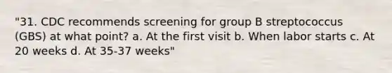 "31. CDC recommends screening for group B streptococcus (GBS) at what point? a. At the first visit b. When labor starts c. At 20 weeks d. At 35-37 weeks"