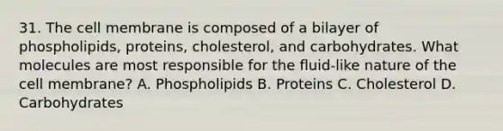 31. The cell membrane is composed of a bilayer of phospholipids, proteins, cholesterol, and carbohydrates. What molecules are most responsible for the fluid-like nature of the cell membrane? A. Phospholipids B. Proteins C. Cholesterol D. Carbohydrates