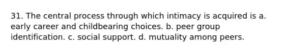 31. The central process through which intimacy is acquired is a. early career and childbearing choices. b. peer group identification. c. social support. d. mutuality among peers.