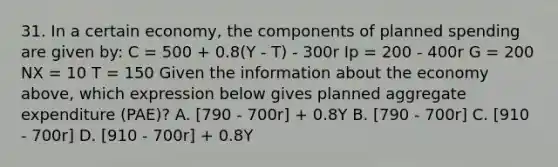 31. In a certain economy, the components of planned spending are given by: C = 500 + 0.8(Y - T) - 300r Ip = 200 - 400r G = 200 NX = 10 T = 150 Given the information about the economy above, which expression below gives planned aggregate expenditure (PAE)? A. [790 - 700r] + 0.8Y B. [790 - 700r] C. [910 - 700r] D. [910 - 700r] + 0.8Y