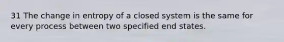 31 The change in entropy of a closed system is the same for every process between two specified end states.