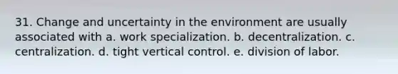 31. Change and uncertainty in the environment are usually associated with a. work specialization. b. decentralization. c. centralization. d. tight vertical control. e. division of labor.