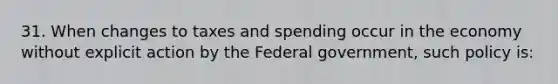 31. When changes to taxes and spending occur in the economy without explicit action by the Federal government, such policy is: