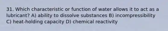 31. Which characteristic or function of water allows it to act as a lubricant? A) ability to dissolve substances B) incompressibility C) heat-holding capacity D) chemical reactivity