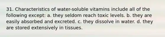 31. Characteristics of water-soluble vitamins include all of the following except: a. they seldom reach toxic levels. b. they are easily absorbed and excreted. c. they dissolve in water. d. they are stored extensively in tissues.