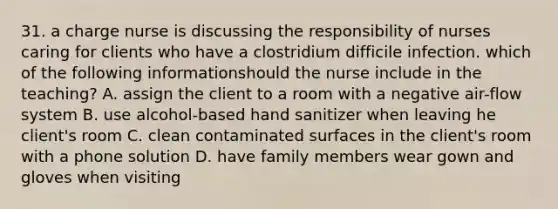 31. a charge nurse is discussing the responsibility of nurses caring for clients who have a clostridium difficile infection. which of the following informationshould the nurse include in the teaching? A. assign the client to a room with a negative air-flow system B. use alcohol-based hand sanitizer when leaving he client's room C. clean contaminated surfaces in the client's room with a phone solution D. have family members wear gown and gloves when visiting