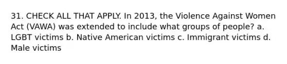 31. CHECK ALL THAT APPLY. In 2013, the Violence Against Women Act (VAWA) was extended to include what groups of people? a. LGBT victims b. Native American victims c. Immigrant victims d. Male victims