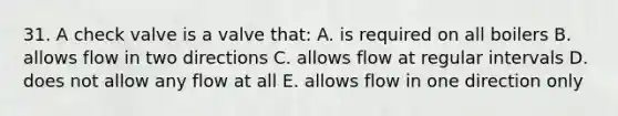 31. A check valve is a valve that: A. is required on all boilers B. allows flow in two directions C. allows flow at regular intervals D. does not allow any flow at all E. allows flow in one direction only