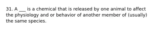 31. A ___ is a chemical that is released by one animal to affect the physiology and or behavior of another member of (usually) the same species.