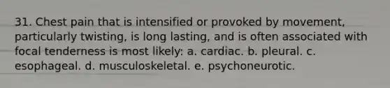 31. Chest pain that is intensified or provoked by movement, particularly twisting, is long lasting, and is often associated with focal tenderness is most likely: a. cardiac. b. pleural. c. esophageal. d. musculoskeletal. e. psychoneurotic.