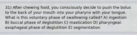 31) After chewing food, you consciously decide to push the bolus to the back of your mouth into your pharynx with your tongue. What is this voluntary phase of swallowing called? A) ingestion B) buccal phase of deglutition C) mastication D) pharyngeal-esophageal phase of deglutition E) segmentation