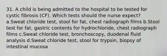 31. A child is being admitted to the hospital to be tested for cystic fibrosis (CF). Which tests should the nurse expect? a.Sweat chloride test, stool for fat, chest radiograph films b.Stool test for fat, gastric contents for hydrochloride, chest radiograph films c.Sweat chloride test, bronchoscopy, duodenal fluid analysis d.Sweat chloride test, stool for trypsin, biopsy of intestinal mucosa