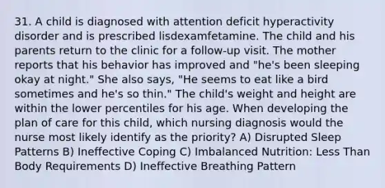 31. A child is diagnosed with attention deficit hyperactivity disorder and is prescribed lisdexamfetamine. The child and his parents return to the clinic for a follow-up visit. The mother reports that his behavior has improved and "he's been sleeping okay at night." She also says, "He seems to eat like a bird sometimes and he's so thin." The child's weight and height are within the lower percentiles for his age. When developing the plan of care for this child, which nursing diagnosis would the nurse most likely identify as the priority? A) Disrupted Sleep Patterns B) Ineffective Coping C) Imbalanced Nutrition: Less Than Body Requirements D) Ineffective Breathing Pattern