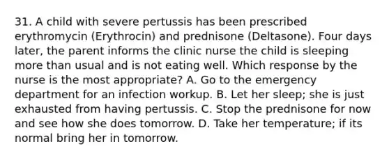 31. A child with severe pertussis has been prescribed erythromycin (Erythrocin) and prednisone (Deltasone). Four days later, the parent informs the clinic nurse the child is sleeping more than usual and is not eating well. Which response by the nurse is the most appropriate? A. Go to the emergency department for an infection workup. B. Let her sleep; she is just exhausted from having pertussis. C. Stop the prednisone for now and see how she does tomorrow. D. Take her temperature; if its normal bring her in tomorrow.