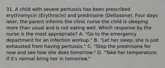 31. A child with severe pertussis has been prescribed erythromycin (Erythrocin) and prednisone (Deltasone). Four days later, the parent informs the clinic nurse the child is sleeping more than usual and is not eating well. Which response by the nurse is the most appropriate? A. "Go to the emergency department for an infection workup." B. "Let her sleep; she is just exhausted from having pertussis." C. "Stop the prednisone for now and see how she does tomorrow." D. "Take her temperature; if it's normal bring her in tomorrow."