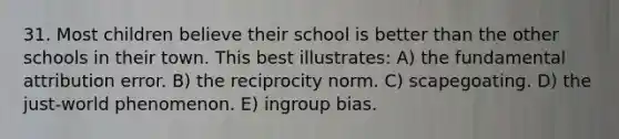 31. Most children believe their school is better than the other schools in their town. This best illustrates: A) the fundamental attribution error. B) the reciprocity norm. C) scapegoating. D) the just-world phenomenon. E) ingroup bias.