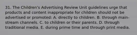 31. The Children's Advertising Review Unit guidelines urge that products and content inappropriate for children should not be advertised or promoted: A. directly to children. B. through main-stream channels. C. to children or their parents. D. through traditional media. E. during prime time and through print media.