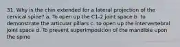 31. Why is the chin extended for a lateral projection of the cervical spine? a. To open up the C1-2 joint space b. to demonstrate the articular pillars c. to open up the intervertebral joint space d. To prevent superimposition of the mandible upon the spine