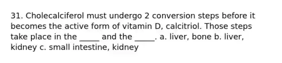 31. Cholecalciferol must undergo 2 conversion steps before it becomes the active form of vitamin D, calcitriol. Those steps take place in the _____ and the _____. a. liver, bone b. liver, kidney c. small intestine, kidney