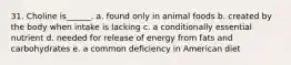 31. Choline is______. a. found only in animal foods b. created by the body when intake is lacking c. a conditionally essential nutrient d. needed for release of energy from fats and carbohydrates e. a common deficiency in American diet