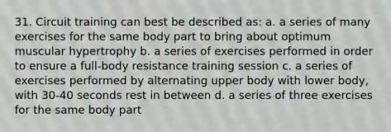 31. Circuit training can best be described as: a. a series of many exercises for the same body part to bring about optimum muscular hypertrophy b. a series of exercises performed in order to ensure a full-body resistance training session c. a series of exercises performed by alternating upper body with lower body, with 30-40 seconds rest in between d. a series of three exercises for the same body part