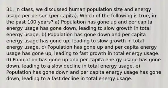 31. In class, we discussed human population size and energy usage per person (per capita). Which of the following is true, in the past 100 years? a) Population has gone up and per capita energy usage has gone down, leading to slow growth in total energy usage. b) Population has gone down and per capita energy usage has gone up, leading to slow growth in total energy usage. c) Population has gone up and per capita energy usage has gone up, leading to fast growth in total energy usage. d) Population has gone up and per capita energy usage has gone down, leading to a slow decline in total energy usage. e) Population has gone down and per capita energy usage has gone down, leading to a fast decline in total energy usage.