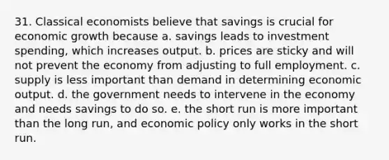 31. Classical economists believe that savings is crucial for economic growth because a. savings leads to investment spending, which increases output. b. prices are sticky and will not prevent the economy from adjusting to full employment. c. supply is less important than demand in determining economic output. d. the government needs to intervene in the economy and needs savings to do so. e. the short run is more important than the long run, and economic policy only works in the short run.