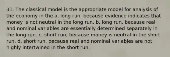 31. The classical model is the appropriate model for analysis of the economy in the a. long run, because evidence indicates that money is not neutral in the long run. b. long run, because real and nominal variables are essentially determined separately in the long run. c. short run, because money is neutral in the short run. d. short run, because real and nominal variables are not highly intertwined in the short run.